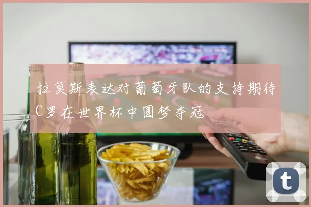 拉莫斯表达对葡萄牙队的支持期待C罗在世界杯中圆梦夺冠