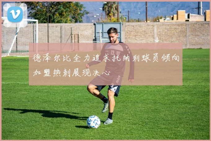德泽尔比全力追求托纳利球员倾向加盟热刺展现决心