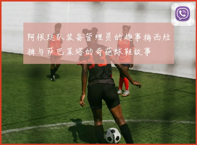 阿根廷队装备管理员的趣事梅西短裤与萨巴莱塔的奇葩球鞋故事