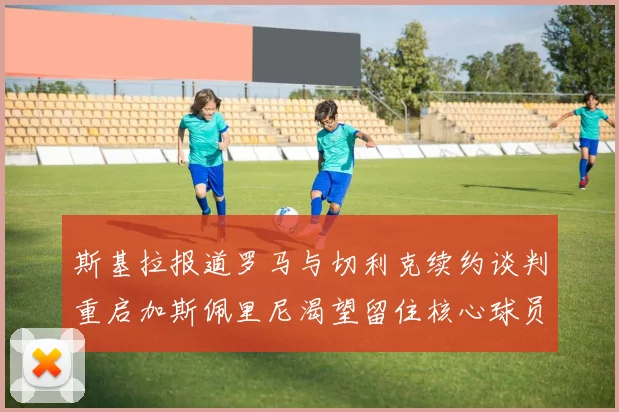 斯基拉报道罗马与切利克续约谈判重启加斯佩里尼渴望留住核心球员