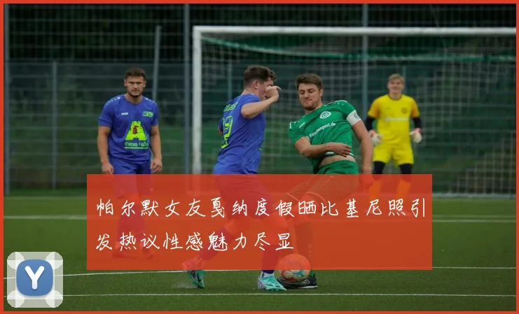 帕尔默女友戛纳度假晒比基尼照引发热议性感魅力尽显