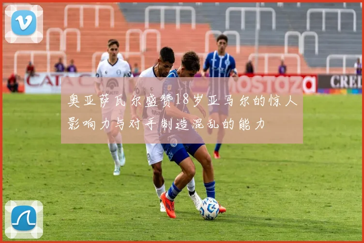 奥亚萨瓦尔盛赞18岁亚马尔的惊人影响力与对手制造混乱的能力