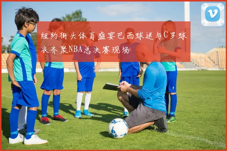纽约街头体育盛宴巴西球迷与C罗球衣齐聚NBA总决赛现场