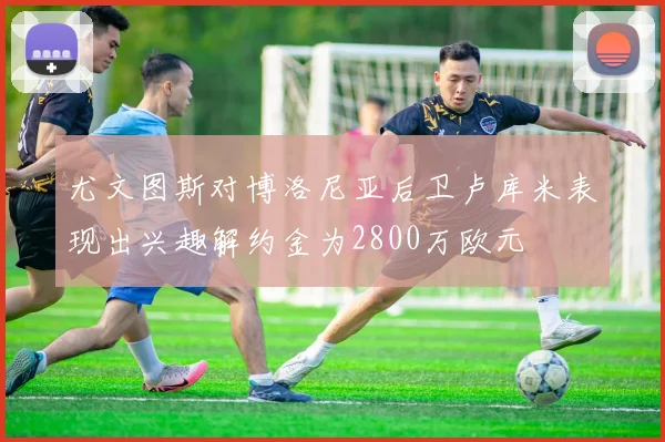 尤文图斯对博洛尼亚后卫卢库米表现出兴趣解约金为2800万欧元