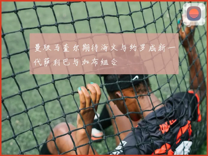 曼联马奎尔期待海文与约罗成新一代萨利巴与加布组合