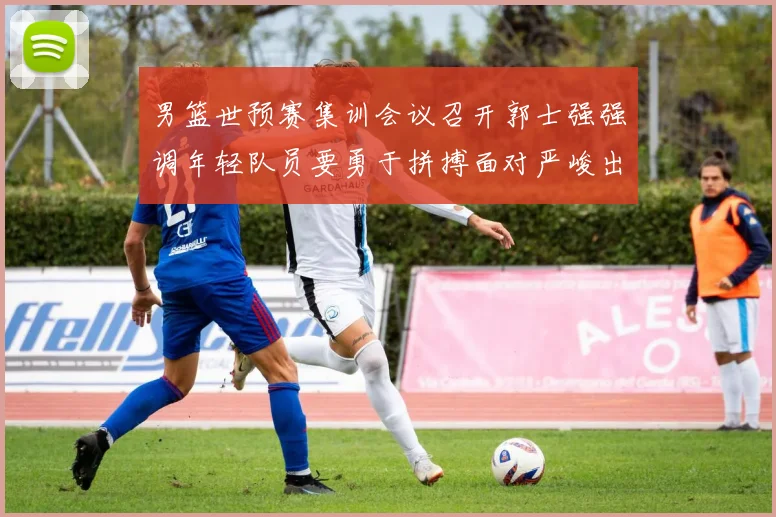 男篮世预赛集训会议召开郭士强强调年轻队员要勇于拼搏面对严峻出线形势