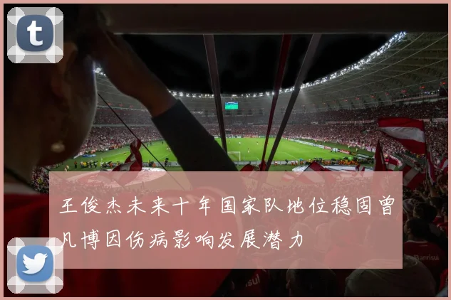 王俊杰未来十年国家队地位稳固曾凡博因伤病影响发展潜力