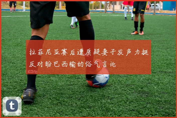 拉菲尼亚赛后遭质疑妻子发声力挺反对盼巴西输的俗气言论