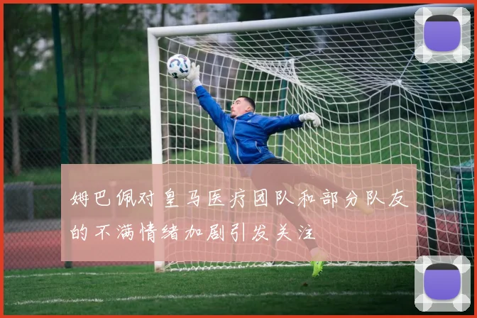 姆巴佩对皇马医疗团队和部分队友的不满情绪加剧引发关注