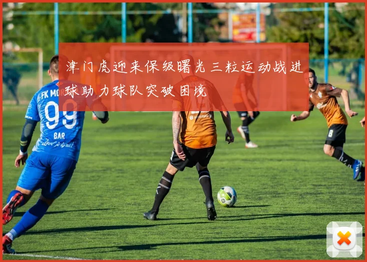 津门虎迎来保级曙光三粒运动战进球助力球队突破困境
